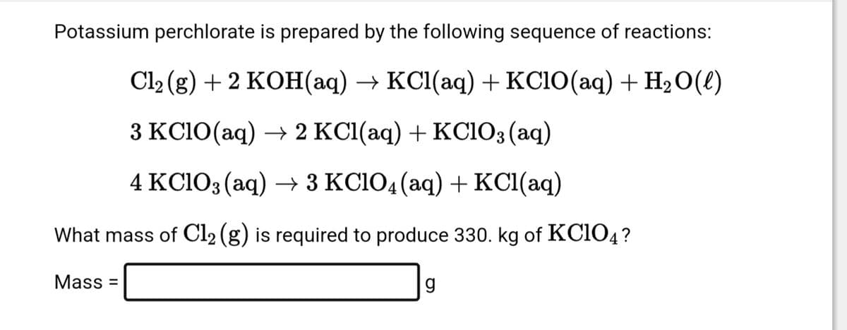 Potassium perchlorate is prepared by the following sequence of reactions:
Cl₂(g) + 2 KOH(aq) → KCl(aq) + KClO(aq) + H₂O(l)
3 KClO(aq) → 2 KCl(aq) + KClO3(aq)
4 KClO3(aq) → 3 KClO4 (aq) + KCl(aq)
What mass of Cl₂ (g) is required to produce 330. kg of KC104?
Mass=
g