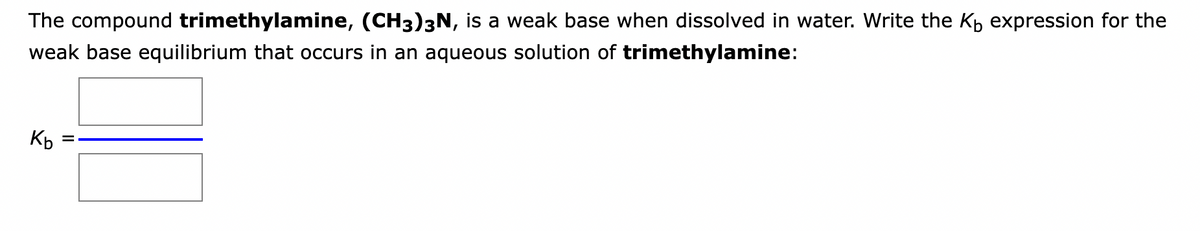 The compound trimethylamine, (CH3)3N, is a weak base when dissolved in water. Write the K₁ expression for the
weak base equilibrium that occurs in an aqueous solution of trimethylamine:
Kb
=