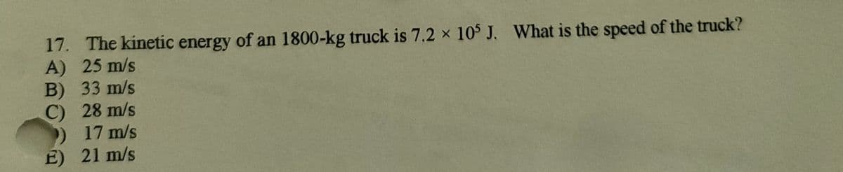 17. The kinetic energy of an 1800-kg truck is 7.2 x 105 J. What is the speed of the truck?
A) 25 m/s
B) 33 m/s
C) 28 m/s
17 m/s
E) 21 m/s
