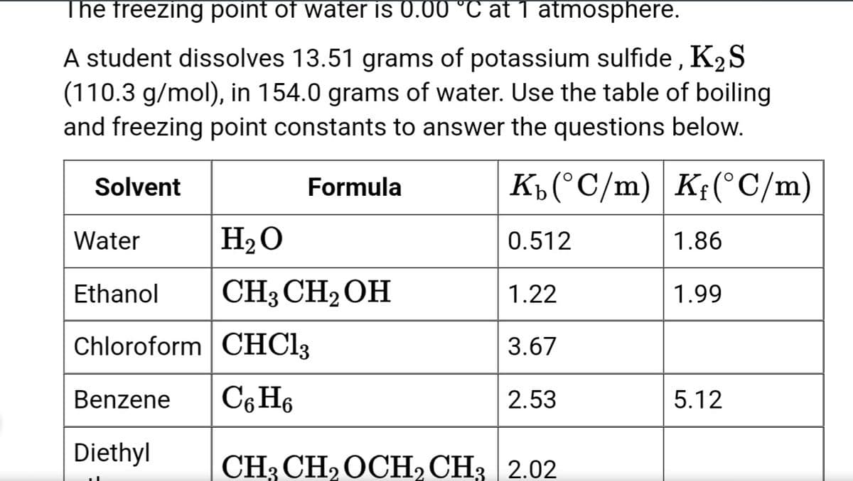The freezing point of water is 0.00 °C at 1 atmosphere.
A student dissolves 13.51 grams of potassium sulfide, K₂ S
(110.3 g/mol), in 154.0 grams of water. Use the table of boiling
and freezing point constants to answer the questions below.
Kb (°C/m) Kf(°C/m)
0.512
Solvent
Formula
H₂O
CH3 CH₂OH
Water
Ethanol
Chloroform CHCl3
Benzene C6H6
Diethyl
1.22
3.67
2.53
CH3 CH₂ OCH₂ CH3 2.02
1.86
1.99
5.12