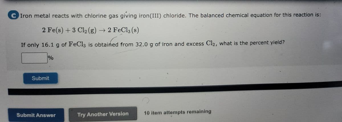 C Iron metal reacts with chlorine gas giving iron (III) chloride. The balanced chemical equation for this reaction is:
2 Fe(s) + 3 Cl₂(g) → 2 FeCl3 (s)
If only 16.1 g of FeCl3 is obtained from 32.0 g of iron and excess Cl2, what is the percent yield?
%
Submit
Submit Answer
Try Another Version
10 item attempts remaining