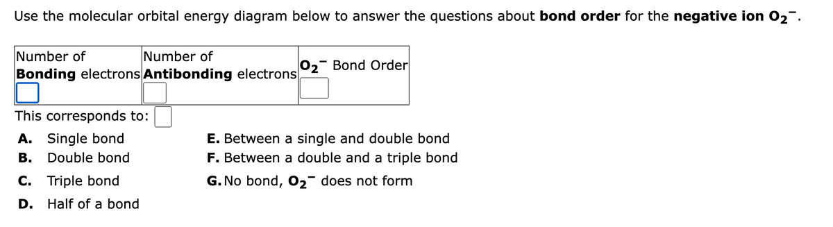 Use the molecular orbital energy diagram below to answer the questions about bond order for the negative ion 0₂.
Number of
Number of
Bonding electrons Antibonding electrons
This corresponds to:
A. Single bond
Double bond
C. Triple bond
D.
Half of a bond
O2 Bond Order
E. Between a single and double bond
F. Between a double and a triple bond
G. No bond, O₂ does not form