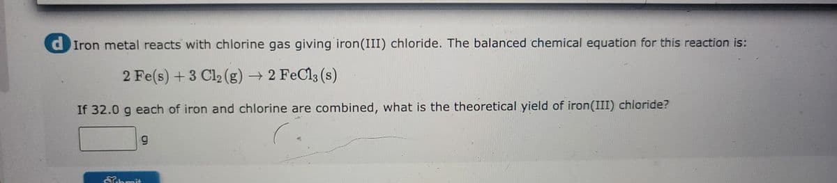 d Iron metal reacts with chlorine gas giving iron (III) chloride. The balanced chemical equation for this reaction is:
2 Fe(s) + 3 Cl₂ (g) → 2 FeCl3 (s)
If 32.0 g each of iron and chlorine are combined, what is the theoretical yield of iron (III) chloride?
9
Submit