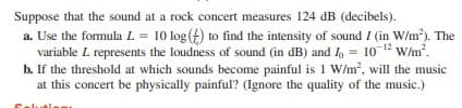 Suppose that the sound at a rock concert measures 124 dB (decibels).
a. Use the formula L = 10 log (f) to find the intensity of sound I (in W/m). The
variable L represents the loudness of sound (in dB) and I, = 10 12 w/m.
b. If the threshold at which sounds become painful is 1 W/m, will the music
at this concert be physically painful? (Ignore the quality of the music.)
