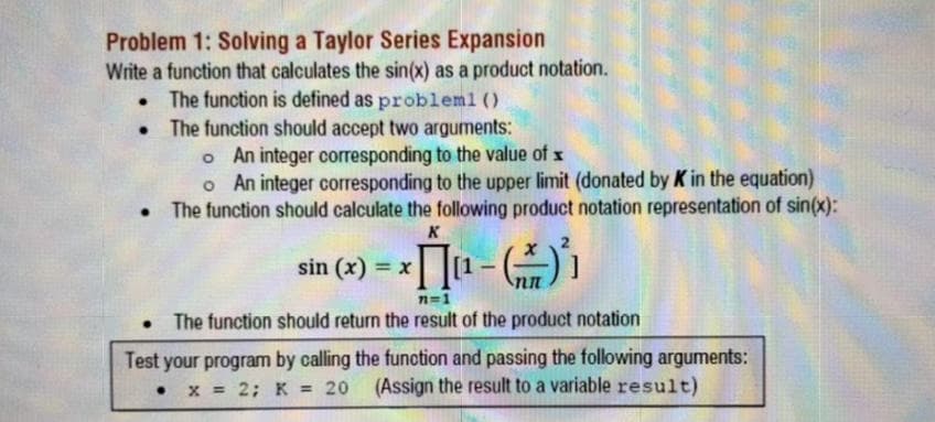 Problem 1: Solving a Taylor Series Expansion
Write a function that calculates the sin(x) as a product notation.
• The function is defined as probleml ()
The function should accept two arguments:
o An integer corresponding to the value of x
o An integer corresponding to the upper limit (donated by K in the equation)
• The function should calculate the following product notation representation of sin(x):
K
sin (x) = x
%3D
n=1
The function should return the result of the product notation
Test your program by calling the funotion and passing the following arguments:
= 20 (Assign the result to a variable result)
X = 2; K
