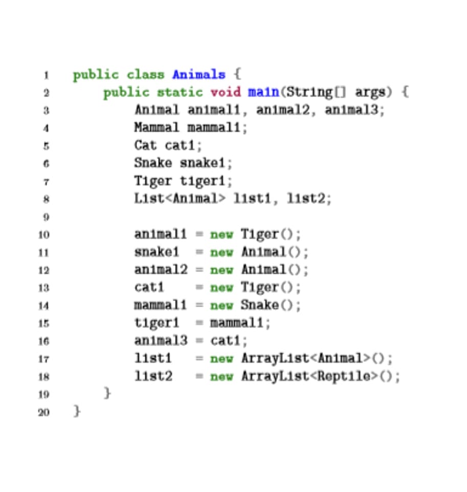 1
public class Animals {
public static void main(String[] args) {
Animal animal1, animal2, animal3;
Mammal mammal1;
Cat cati;
Snake snake1;
3
Tiger tiger1;
List<Animal> listi, list2;
7
new Tiger();
new Animal();
animal2 = new Animal();
- new Tiger ();
mammall = new Snake ();
mammal1;
10
animali
11
snake1
12
13
cati
14
tigeri
animal3 = cati;
15
16
= new ArrayList<Animal>();
11st2 = new ArrayLıst<Rept1le>();
17
listi
18
19
20
