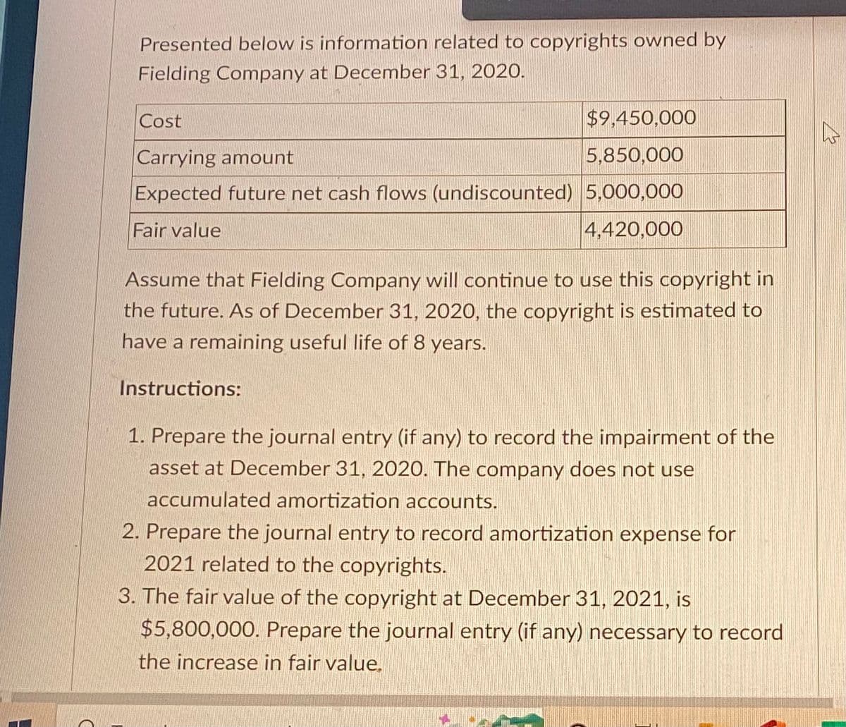 Presented below is information related to copyrights owned by
Fielding Company at December 31, 2020.
Cost
$9,450,000
Carrying amount
5,850,000
Expected future net cash flows (undiscounted) 5,000,000
Fair value
4,420,000
Assume that Fielding Company will continue to use this copyright in
the future. As of December 31, 2020, the copyright is estimated to
have a remaining useful life of 8 years.
Instructions:
1. Prepare the journal entry (if any) to record the impairment of the
asset at December 31, 2020. The company does not use
accumulated amortization accounts.
2. Prepare the journal entry to record amortization expense for
2021 related to the copyrights.
3. The fair value of the copyright at December 31, 2021, is
$5,800,000. Prepare the journal entry (if any) necessary to record
the increase in fair value.
h