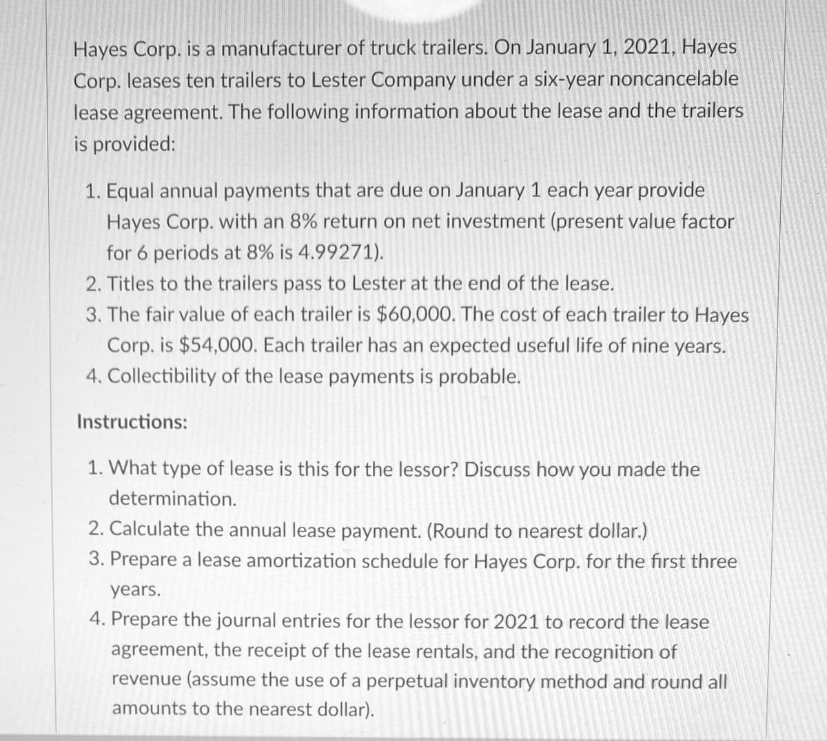 Hayes Corp. is a manufacturer of truck trailers. On January 1, 2021, Hayes
Corp. leases ten trailers to Lester Company under a six-year noncancelable
lease agreement. The following information about the lease and the trailers
is provided:
1. Equal annual payments that are due on January 1 each year provide
Hayes Corp. with an 8% return on net investment (present value factor
for 6 periods at 8% is 4.99271).
2. Titles to the trailers pass to Lester at the end of the lease.
3. The fair value of each trailer is $60,000. The cost of each trailer to Hayes
Corp. is $54,000. Each trailer has an expected useful life of nine years.
4. Collectibility of the lease payments is probable.
Instructions:
1. What type of lease is this for the lessor? Discuss how you made the
determination.
2. Calculate the annual lease payment. (Round to nearest dollar.)
3. Prepare a lease amortization schedule for Hayes Corp. for the first three
years.
4. Prepare the journal entries for the lessor for 2021 to record the lease
agreement, the receipt of the lease rentals, and the recognition of
revenue (assume the use of a perpetual inventory method and round all
amounts to the nearest dollar).