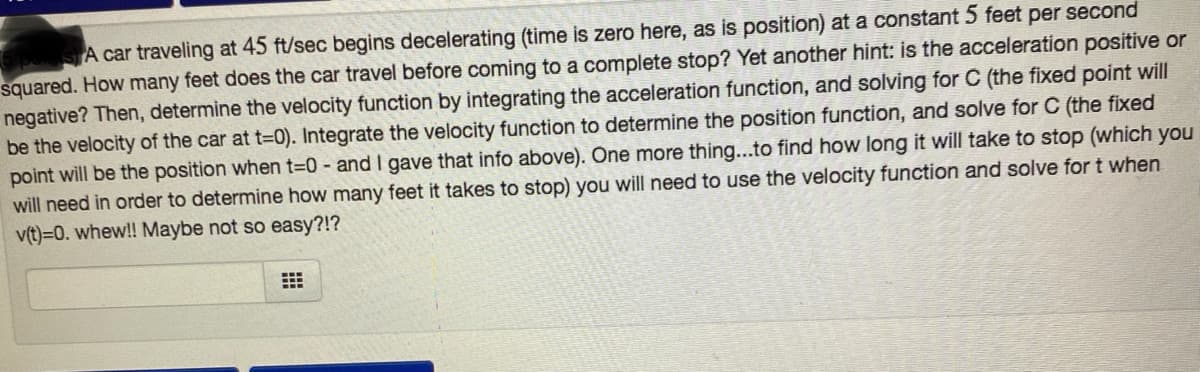 A car traveling at 45 ft/sec begins decelerating (time is zero here, as is position) at a constant 5 feet per second
squared. How many feet does the car travel before coming to a complete stop? Yet another hint: is the acceleration positive or
negative? Then, determine the velocity function by integrating the acceleration function, and solving for C (the fixed point will
be the velocity of the car at t-0). Integrate the velocity function to determine the position function, and solve for C (the fixed
point will be the position when t=0 - and I gave that info above). One more thing...to find how long it will take to stop (which you
will need in order to determine how many feet it takes to stop) you will need to use the velocity function and solve for t when
v(t)=0. whew!! Maybe not so easy?!?
