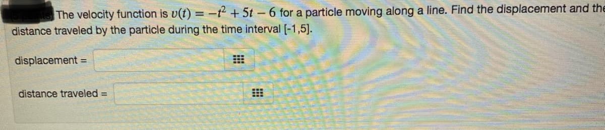 The velocity function is v(t) = -2 + 5t-6 for a particle moving along a line. Find the displacement and the
distance traveled by the particle during the time interval [-1,5].
displacement =
distance traveled =
