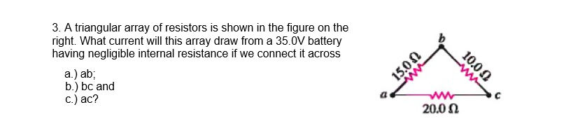 3. A triangular array of resistors is shown in the figure on the
right. What current will this array draw from a 35.0V battery
having negligible internal resistance if we connect it across
a.) ab;
b.) bc and
с.) ас?
15.0N
20.00
10.00
