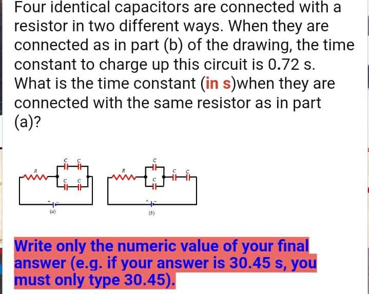 Four identical capacitors are connected with a
resistor in two different ways. When they are
connected as in part (b) of the drawing, the time
constant to charge up this circuit is 0.72 s.
What is the time constant (in s)when they are
connected with the same resistor as in part
(a)?
(a)
Write only the numeric value of your final
answer (e.g. if your answer is 30.45 s, you
must only type 30.45).
