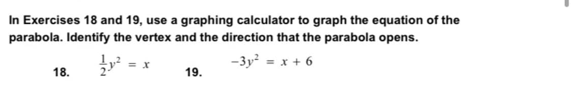 In Exercises 18 and 19, use a graphing calculator to graph the equation of the
parabola. Identify the vertex and the direction that the parabola opens.
1,2
= X
-3y? = x + 6
18.
19.
