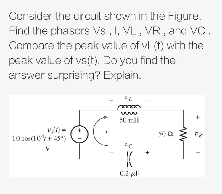 Consider the circuit shown in the Figure.
Find the phasors Vs , I, VL , VR , and VC.
Compare the peak value of vL(t) with the
peak value of vs(t). Do you find the
answer surprising? Explain.
VL
+
50 mH
v,(1) =
10 cos(104t + 45°)
i
50 Ω
VR
V
0.2 µF
+
