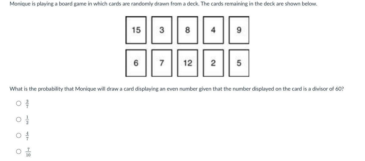 Monique is playing a board game in which cards are randomly drawn from a deck. The cards remaining in the deck are shown below.
O
O
O
N
15
TO
6
3
7
8
What is the probability that Monique will draw a card displaying an even number given that the number displayed on the card is a divisor of 60?
4
12 2
9
5