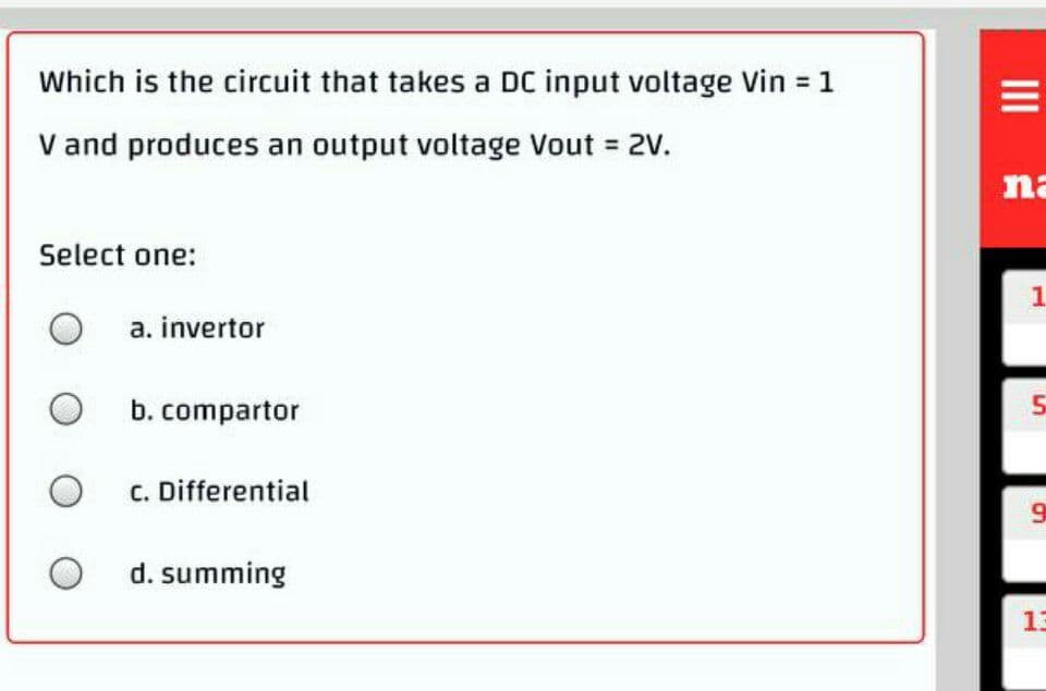 Which is the circuit that takes a DC input voltage Vin 1
V and produces an output voltage Vout = 2V.
na
Select one:
1.
a. invertor
b. compartor
c. Differential
9
d. summing
13
II
