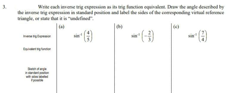 3.
Write cach inverse trig expression as its trig function equivalent. Draw the angle described by
the inverse trig expression in standard position and label the sides of the corresponding virtual reference
triangle, or state that it is "undefined".
(a)
(b)
(c)
Inverse trig Expression
sin
sin
sin
Equivalent trig function
Sketch of angle
in standard position
with sides labelled
if possible
