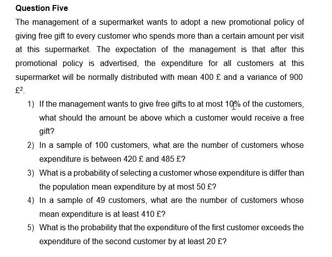 Question Five
The management of a supermarket wants to adopt a new promotional policy of
giving free gift to every customer who spends more than a certain amount per visit
at this supermarket. The expectation of the management is that after this
promotional policy is advertised, the expenditure for all customers at this
supermarket will be normally distributed with mean 400 £ and a variance of 900
£?.
1) If the management wants to give free gifts to at most 10% of the customers,
what should the amount be above which a customer would receive a free
gift?
2) In a sample of 100 customers, what are the number of customers whose
expenditure is between 420 £ and 485 £?
3) What is a probability of selecting a customer whose expenditure is differ than
the population mean expenditure by at most 50 £?
4) In a sample of 49 customers, what are the number of customers whose
mean expenditure is at least 410 £?
5) What is the probability that the expenditure of the first customer exceeds the
expenditure of the second customer by at least 20 £?
