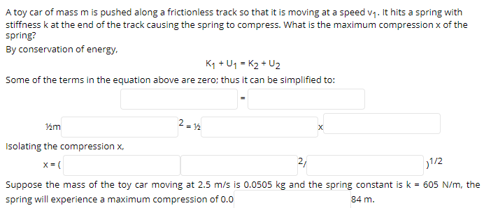 A toy car of mass m is pushed along a frictionless track so that it is moving at a speed v1. It hits a spring with
stiffness k at the end of the track causing the spring to compress. What is the maximum compression x of the
spring?
By conservation of energy.
K1 + U1 = K2 + U2
Some of the terms in the equation above are zero; thus it can be simplified to:
2 = 2
Isolating the compression x,
x = (
21
1/2
Suppose the mass of the toy car moving at 2.5 m/s is 0.0505 kg and the spring constant is k = 605 N/m, the
spring will experience a maximum compression of 0.0
84 m.
