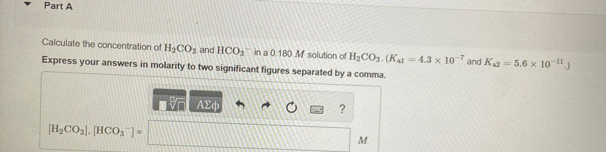 Part A
Calculate the concentration of H2CO3 and HCO3 in a 0.180 M solution of H2CO3. (Kal = 4.3 x 10 and Ka2 = 5.6 x 10 .)
Express your answers in molarity to two significant figures separated by a comma.
ΑΣφ
[H2CO3], [HCO3]=
M
