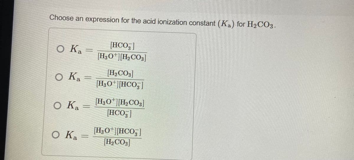 Choose an expression for the acid ionization constant (Ka) for H2CO3.
[HCO,]
[H3O*][H,CO3]
O Ka
[H½CO3]
H3O*][HCO,]
O Ka
[H3O*][H,CO3]
o Ka
[HCO ]
3.
[H3O*][HCO;]
[H½CO3]
O Ka
