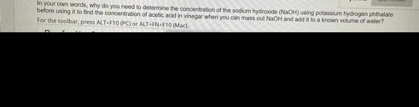 In your own words, why do you need to determine the concentration of the sodium hydroxide (NaOH) using potassium hydrogen phthalate
before using it to find the concentration of acetic acid in vinegar when you can mass out NaOH and add it to a known volume of water?
For the toolbar, press ALT+F10 (PC) or ALT+FN+F10 (Mac).
