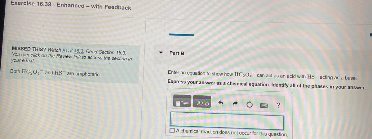 Exercise 16.38 - Enhanced - with Feedback
MISSED THIS? Watch KCV 16.3; Read Section 16.3.
Part B
You can click on the Review link to access the section in
your e Text.
Enter an equation to show how HC2O4 can act as an acid with HS acting as a base.
Both HC,04 and HS are amphoteric.
Express your answer as a chemical equation. Identify all of the phases in your answer.
ΑΣφ
OA chemical reaction does not occur for this question.
