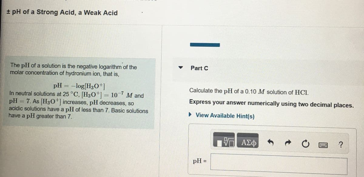 + pH of a Strong Acid, a Weak Acid
The pH of a solution is the negative logarithm of the
molar concentration of hydronium ion, that is,
Part C
pH = –log[H3O]
Calculate the pH of a 0.10 M solution of HCI.
In neutral solutions at 25 °C, [H30+]=10 M and
pH = 7. As [H30+] increases, pH decreases, so
acidic solutions have a pH of less than 7. Basic solutions
have a pH greater than 7.
Express your answer numerically using two decimal places.
> View Available Hint(s)
ΑΣφ
pH =
%3D
