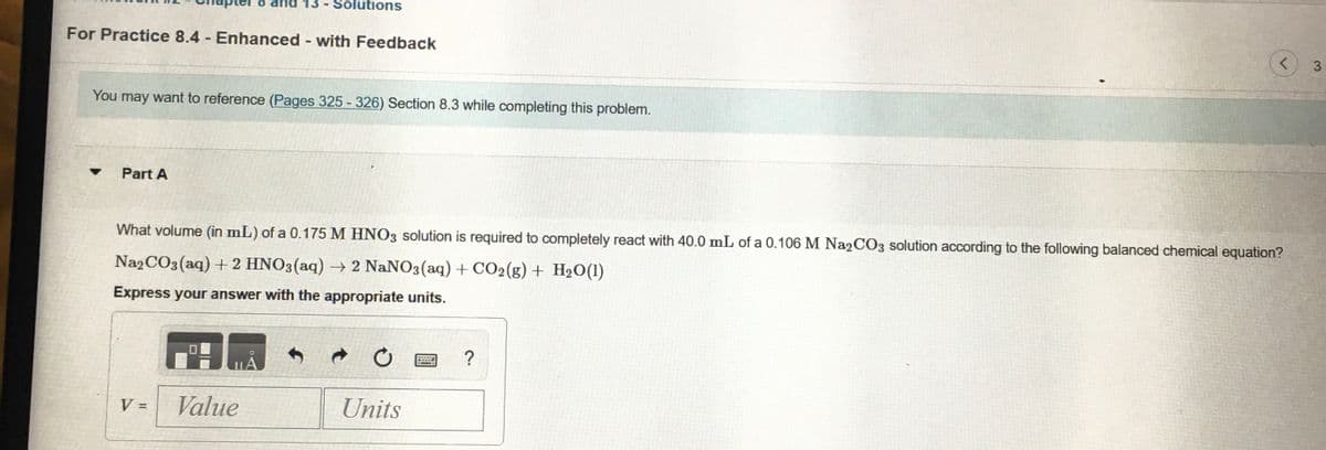 13 -
Solutions
For Practice 8.4 Enhanced - with Feedback
You may want to reference (Pages 325 - 326) Section 8.3 while completing this problem.
Part A
What volume (in mL) of a 0.175 M HNO3 solution is required to completely react with 40.0 mL of a 0.106 M Na2CO3 solution according to the following balanced chemical equation?
Na2CO3(aq) + 2 HNO3(aq) – 2 NaNO3(aq) + CO2(g) + H2O(1)
Express your answer with the appropriate units.
V =
Value
Units
%3D
3.
