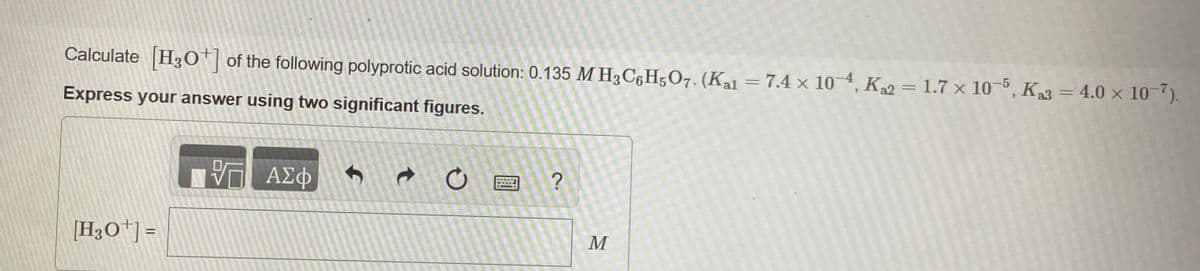 Calculate H3O† of the following polyprotic acid solution: 0.135 M H3C6H5O7. (Kal = 7.4 × 10-4, K2 = 1.7 × 10-5, K3 = 4.0 × 10-7).
Express your answer using two significant figures.
ΑΣφ
?
[H3O*] =
M
t
