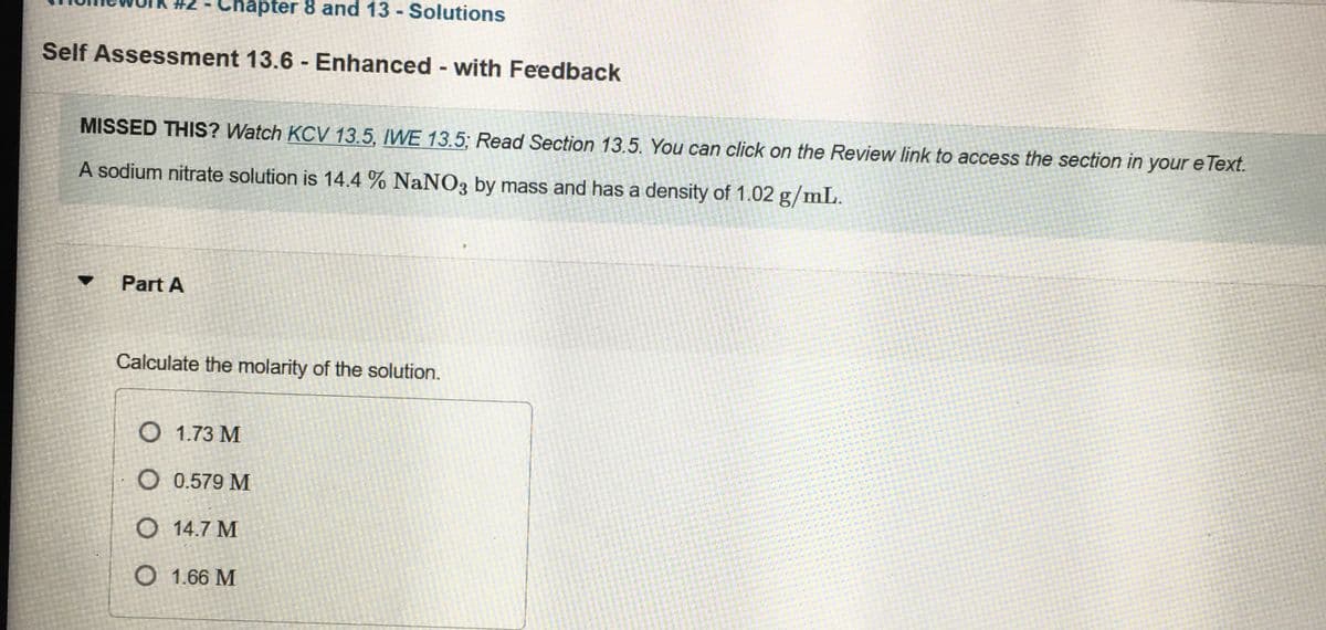 Chapter 8 and 13 - Solutions
Self Assessment 13.6 - Enhanced - with Feedback
MISSED THIS? Watch KCV 13.5, IWE 13.5; Read Section 13.5. You can click on the Review link to access the section in your e Text.
A sodium nitrate solution is 14.4 % NaNO3 by mass and has a density of 1.02 g/mL.
Part A
Calculate the molarity of the solution.
O 1.73 M
O 0.579 M
O 14.7 M
O 1.66 M
