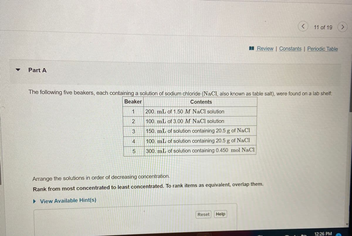11 of 19
<>
I Review | Constants | Periodic Table
Part A
The following five beakers, each containing a solution of sodium chloride (NaCl, also known as table salt), were found on a lab shelf:
Beaker
Contents
1
200. mL of 1.50 M NaCl solution
100. mL of 3.00 M NaCl solution
3
150. mL of solution containing 20.5 g of NaCi
4
100. mL of solution containing 20.5 g of NaCI
5.
300. mL of solution containing 0.450 mol NaCl
Arrange the solutions in order of decreasing concentration.
Rank from most concentrated to least concentrated. To rank items as equivalent, overlap them.
• View Available Hint(s)
Reset
Help
12:26 PM

