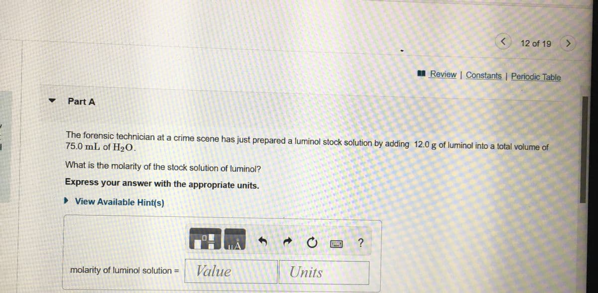 12 of 19
<.
I Review | Constants | Periodic Table
Part A
The forensic technician ata crime scene has just prepared a luminol stock solution by adding 12.0 g of luminol into a total volume of
75.0 mL of H2O.
What is the molarity of the stock solution of luminol?
Express your answer with the appropriate units.
> View Available Hint(s)
?
molarity of luminol solution :
Value
Units
%3D
