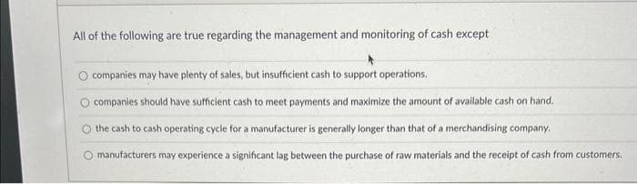 All of the following are true regarding the management and monitoring of cash except
companies may have plenty of sales, but insufficient cash to support operations.
companies should have sufficient cash to meet payments and maximize the amount of available cash on hand.
the cash to cash operating cycle for a manufacturer is generally longer than that of a merchandising company.
manufacturers may experience a significant lag between the purchase of raw materials and the receipt of cash from customers.