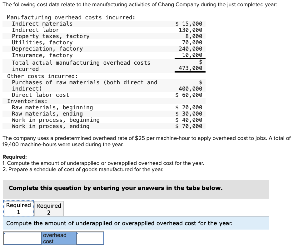 The following cost data relate to the manufacturing activities of Chang Company during the just completed year:
Manufacturing overhead costs incurred:
Indirect materials
Indirect labor
Property taxes, factory
Utilities, factory
Depreciation, factory
Insurance, factory
Total actual manufacturing overhead costs
incurred
Other costs incurred:
Purchases of raw materials (both direct and
indirect)
Direct labor cost
Inventories:
Raw materials, beginning
Raw materials, ending
Work in process,
Work in process, ending
beginning
$ 15,000
130,000
8,000
70,000
240,000
10,000
$
473,000
$
400,000
$ 60,000
$ 20,000
$ 30,000
$ 40,000
$ 70,000
The company uses a predetermined overhead rate of $25 per machine-hour to apply overhead cost to jobs. A total of
19,400 machine-hours were used during the year.
Required:
1. Compute the amount of underapplied or overapplied overhead cost for the year.
2. Prepare a schedule of cost of goods manufactured for the year.
Complete this question by entering your answers in the tabs below.
Required Required
1
2
Compute the amount of underapplied or overapplied overhead cost for the year.
overhead
cost