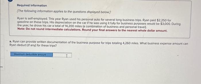 os
Required information
[The following information applies to the questions displayed below.]
Ryan is self-employed. This year Ryan used his personal auto for several long business trips. Ryan paid $2,250 for
gasoline on these trips. His depreciation on the car if he was using it fully for business purposes would be $3,000. During
the year, he drove his car a total of 14,200 miles (a combination of business and personal travel).
Note: Do not round intermediate calculations. Round your final answers to the nearest whole dollar amount.
a. Ryan can provide written documentation of the business purpose for trips totaling 4,260 miles. What business expense amount can
Ryan deduct (if any) for these trips?
Maximum deductible amount
I
