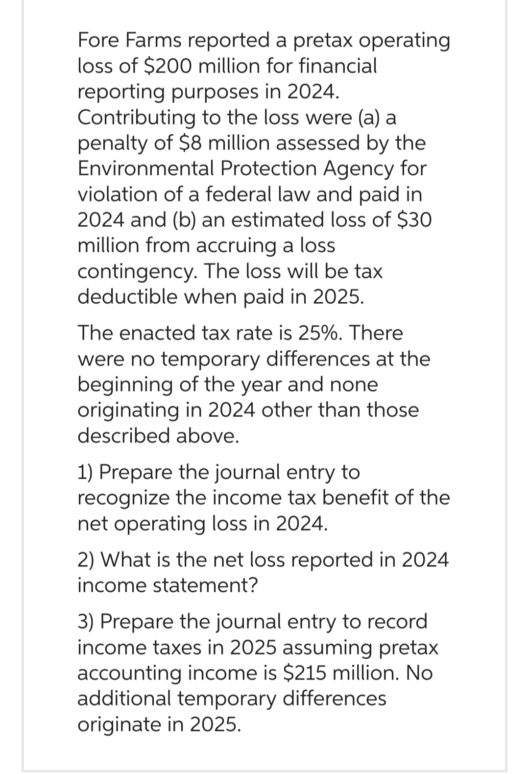 Fore Farms reported a pretax operating
loss of $200 million for financial
reporting purposes in 2024.
Contributing to the loss were (a) a
penalty of $8 million assessed by the
Environmental Protection Agency for
violation of a federal law and paid in
2024 and (b) an estimated loss of $30
million from accruing a loss
contingency. The loss will be tax
deductible when paid in 2025.
The enacted tax rate is 25%. There
were no temporary differences at the
beginning of the year and none
originating in 2024 other than those
described above.
1) Prepare the journal entry to
recognize the income tax benefit of the
net operating loss in 2024.
2) What is the net loss reported in 2024
income statement?
3) Prepare the journal entry to record
income taxes in 2025 assuming pretax
accounting income is $215 million. No
additional temporary differences
originate in 2025.