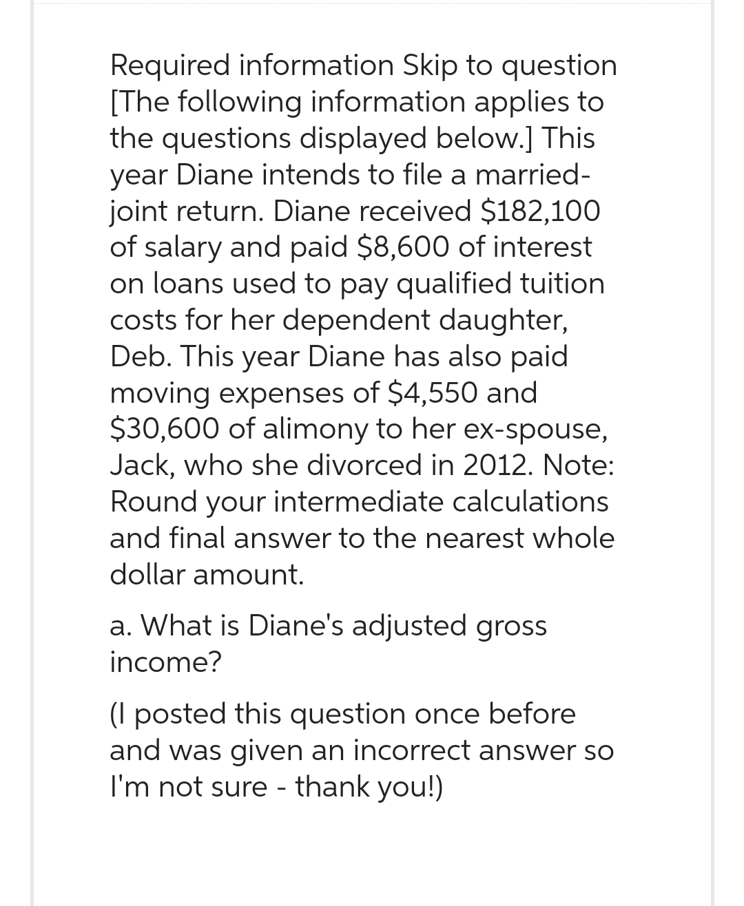 Required information Skip to question
[The following information applies to
the questions displayed below.] This
year Diane intends to file a married-
joint return. Diane received $182,100
of salary and paid $8,600 of interest
on loans used to pay qualified tuition
costs for her dependent daughter,
Deb. This year Diane has also paid
moving expenses of $4,550 and
$30,600 of alimony to her ex-spouse,
Jack, who she divorced in 2012. Note:
Round your intermediate calculations
and final answer to the nearest whole
dollar amount.
a. What is Diane's adjusted gross
income?
(I posted this question once before
and was given an incorrect answer so
I'm not sure - thank you!)