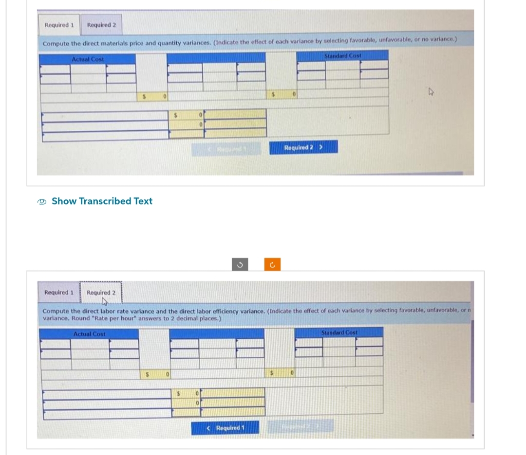 Required 1 Required 2
Compute the direct materials price and quantity variances. (Indicate the effect of each variance by selecting favorable, unfavorable, or no variance.)
Standard Cost
Actual Cost
S
Show Transcribed Text
Required 1 Required 2
0
$
$
0
$
Required
0
3
Compute the direct labor rate variance and the direct labor efficiency variance. (Indicate the effect of each variance by selecting favorable, unfavorable, or n
variance. Round "Rate per hour answers to 2 decimal places.)
Actual Cost
$
< Required 1
c
Required 2 >
$
0
Standard Cost