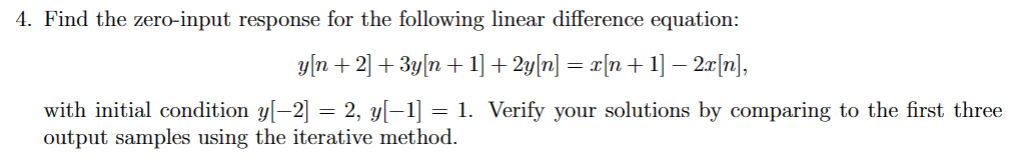 4. Find the zero-input response for the following linear difference equation:
y[n+2] + 3y[n+ 1] + 2y[n] = x[n+ 1] − 2x[n],
with initial condition y[−2] = 2, y[−1] = 1. Verify your solutions by comparing to the first three
output samples using the iterative method.