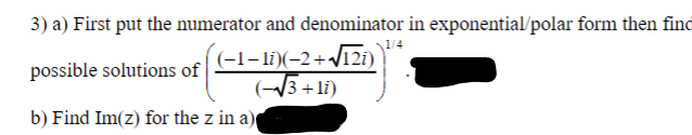 3) a) First put the numerator and denominator in exponential/polar form then find
possible solutions of
(-1-1i)(-2+√√12i)
(~√3+1i)
b) Find Im(z) for the z in a)