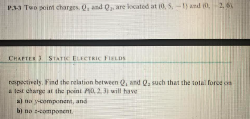P.3-3 Two point charges, Q, and Q₂, are located at (0, 5, -1) and (0, -2, 6).
CHAPTER 3 STATIC ELECTRIC FIELDS
respectively. Find the relation between Q, and Q₂ such that the total force on
a test charge at the point P(0, 2, 3) will have
a) no y-component, and
b) no z-component.