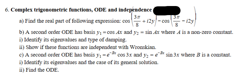 6. Complex trigonometric functions, ODE and independence (
3πT
a) Find the real part of following expression: cos +12y-cos
8
8
b) A second order ODE has basis y₁ = cos Ax and y₂ = sin Ax where A is a non-zero constant.
i) Identify its eigenvalues and type of damping.
ii) Show if these functions are independent with Wronskian.
c) A second order ODE has basis y₁ = ³x cos 3x and y₂ = e¯³x sin 3x where B is a constant.
i) Identify its eigenvalues and the case of its general solution.
ii) Find the ODE.