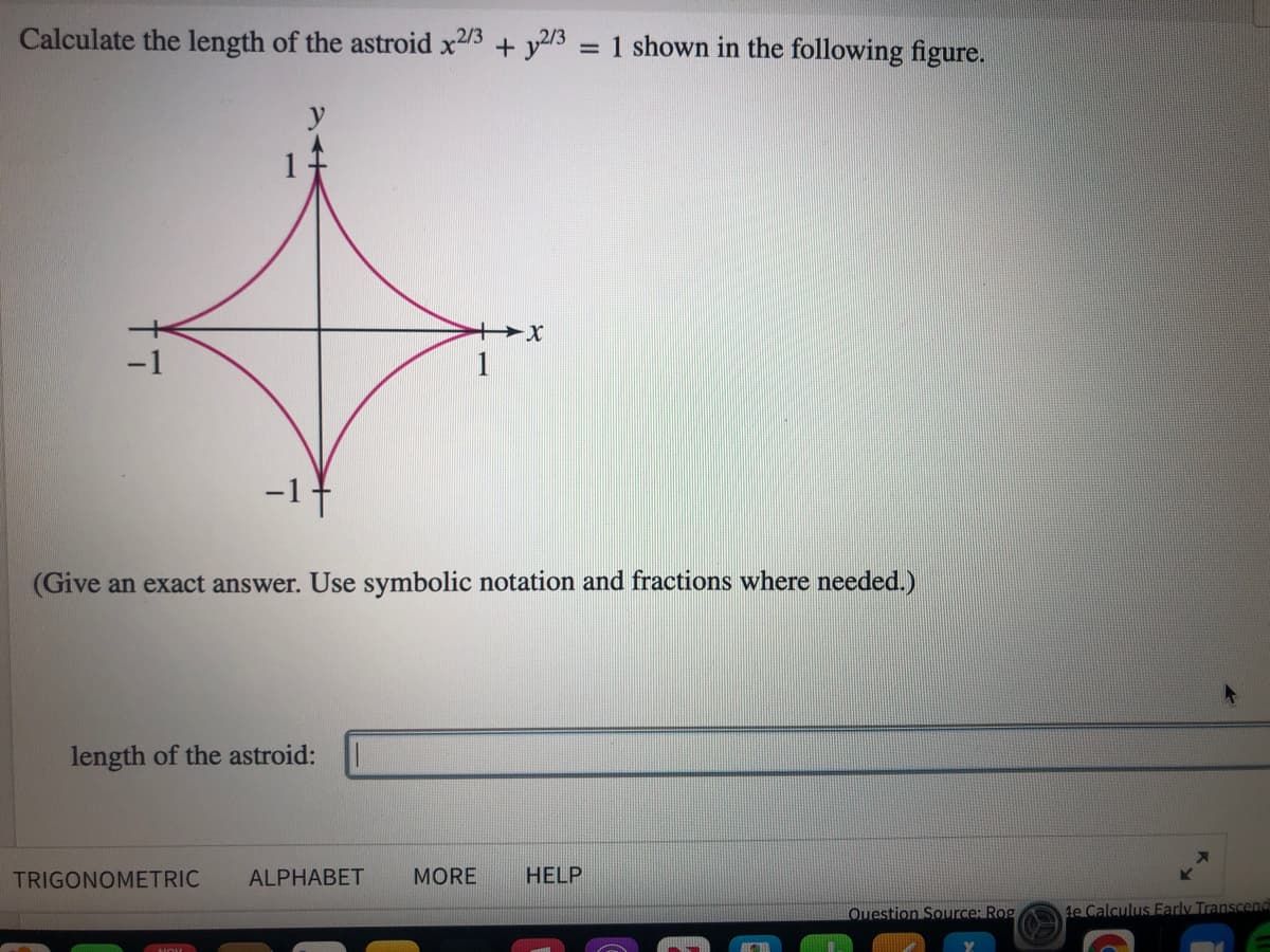 Calculate the length of the astroid x23 + y23 = 1 shown in the following figure.
(Give an exact answer. Use symbolic notation and fractions where needed.)
length of the astroid:
TRIGONOMETRIC
ALPHABET
MORE
HELP
Question Souurce: Rog
4e Calculus Early Transcend
