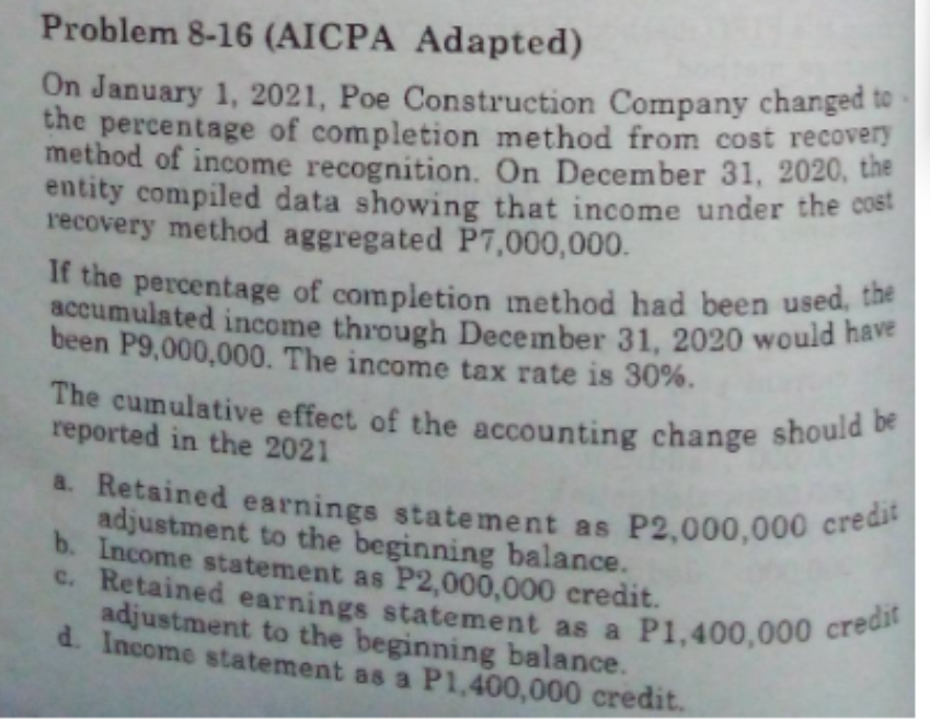 If the percentage of completion method had been used, the
The cumulative effect of the accounting change should be
a. Retained earnings statement as P2,000,000 credit
c. Retained earnings statement as a P1,400,000 credit
Problem 8-16 (AICPA Adapted)
On January 1, 2021, Poe Construction Company changed to
the percentage of completion method from cost recovery
method of income recognition. On December 31, 2020, the
entity compiled data showing that income under the cost
recovery method aggregated P7,000,000.
accumulated income through December 31, 2020 would na
been P9,000,000. The income tax rate is 30%.
reported in the 2021
a. Retained earnings statement as P2,000,000 cree
adjustment to the beginning balance.
b. Income statement as P2,000,000 credit.
c. Retained earnings statement as a P1,400,000 c
adjustment to the beginning balance.
d. Income statement as a P1,400,000 credit.
