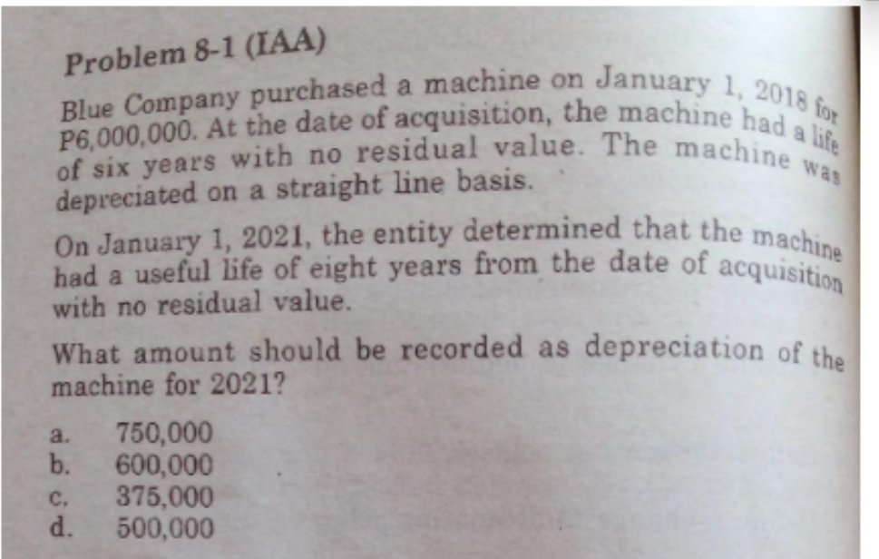 of six years with no residual value. The machine v
had a useful life of eight years from the date of acquisition
On January 1, 2021, the entity determined that the machine
P6,000,000. At the date of acquisition, the machine had a life
Blue Company purchased a machine on January 1, 2018 for
Problem 8-1 (IAA)
a
was
depreciated on a straight line basis.
with no residual value.
What amount should be recorded as depreciation of the
machine for 2021?
750,000
b.
600,000
с.
375,000
d.
500,000
a.
