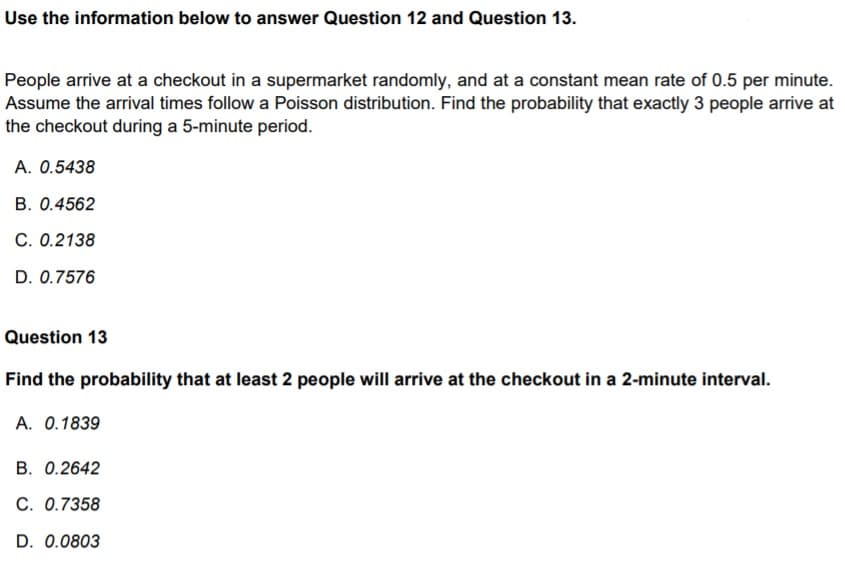 Use the information below to answer Question 12 and Question 13.
People arrive at a checkout in a supermarket randomly, and at a constant mean rate of 0.5 per minute.
Assume the arrival times follow a Poisson distribution. Find the probability that exactly 3 people arrive at
the checkout during a 5-minute period.
A. 0.5438
B. 0.4562
C. 0.2138
D. 0.7576
Question 13
Find the probability that at least 2 people will arrive at the checkout in a 2-minute interval.
A. 0.1839
B. 0.2642
C. 0.7358
D. 0.0803
