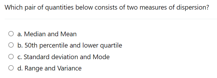 Which pair of quantities below consists of two measures of dispersion?
O a. Median and Mean
O b. 50th percentile and lower quartile
O c. Standard deviation and Mode
O d. Range and Variance
