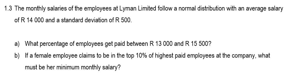 1.3 The monthly salaries of the employees at Lyman Limited follow a normal distribution with an average salary
of R 14 000 and a standard deviation of R 500.
a) What percentage of employees get paid between R 13 000 and R 15 500?
b) If a female employee claims to be in the top 10% of highest paid employees at the company, what
must be her minimum monthly salary?
