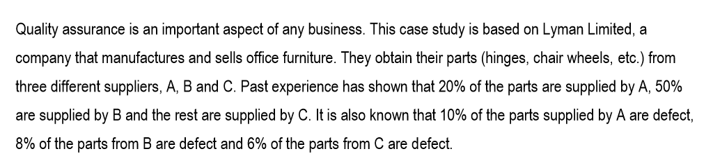 Quality assurance is an important aspect of any business. This case study is based on Lyman Limited, a
company that manufactures and sells office furniture. They obtain their parts (hinges, chair wheels, etc.) from
three different suppliers, A, B and C. Past experience has shown that 20% of the parts are supplied by A, 50%
are supplied by B and the rest are supplied by C. It is also known that 10% of the parts supplied by A are defect,
8% of the parts from B are defect and 6% of the parts from C are defect.
